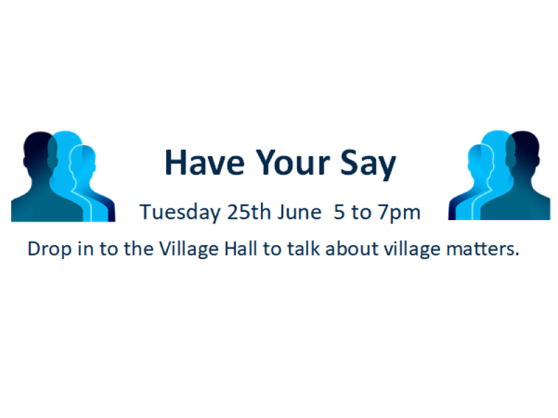 Have Your Say - Tuesday 25th June 5 to 7pm. Drop in to the Village Hall to talk about village matters.